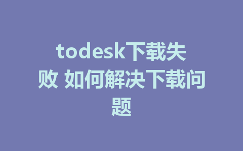 todesk下载失败 如何解决下载问题